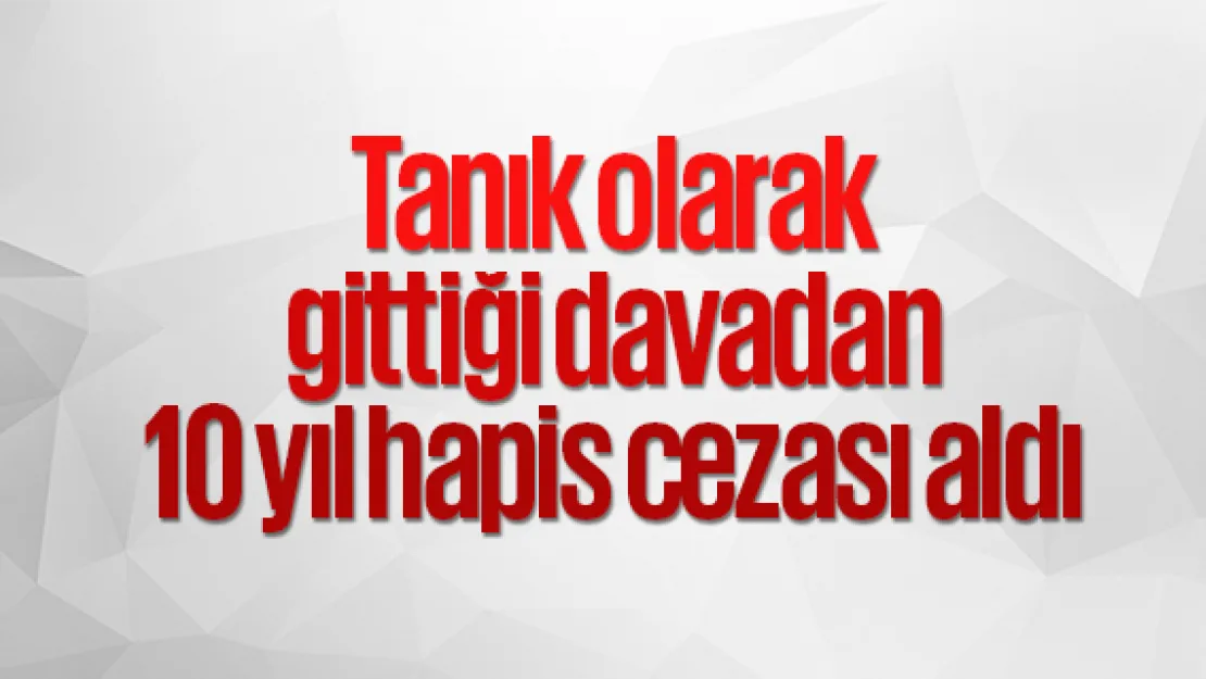 Tanık olarak gittiği davadan 10 yıl hapis cezası aldı