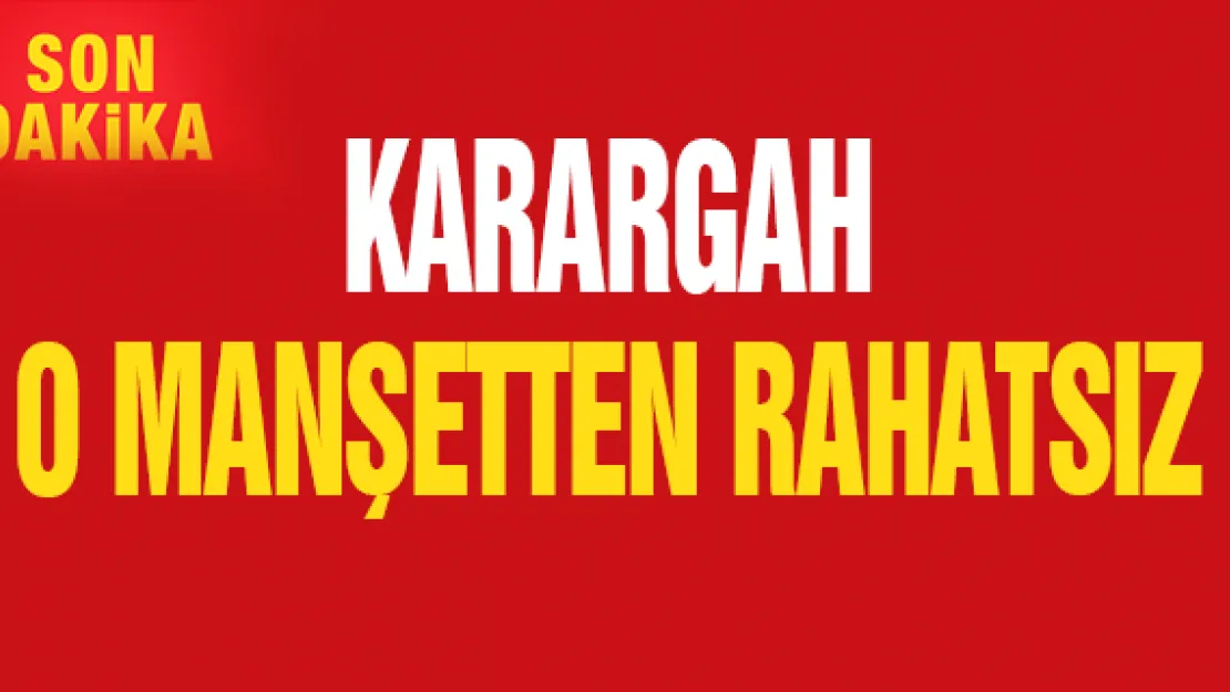 KARARGAH O MANŞETTEN RAHATSIZ