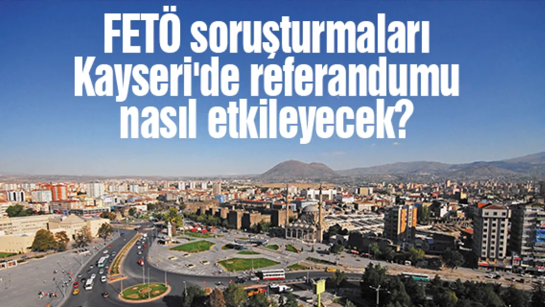 FETÖ soruşturmaları Kayseri'de referandumu nasıl etkileyecek?