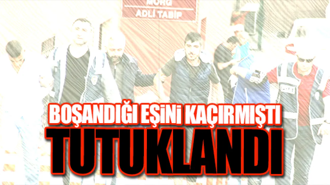 BOŞANDIĞI EŞiNi KAÇIRAN GENÇ TUTUKLANDI