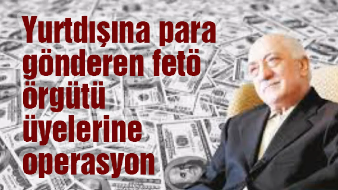 Yurtdışına para gönderen fetö örgütü üyelerine operasyon