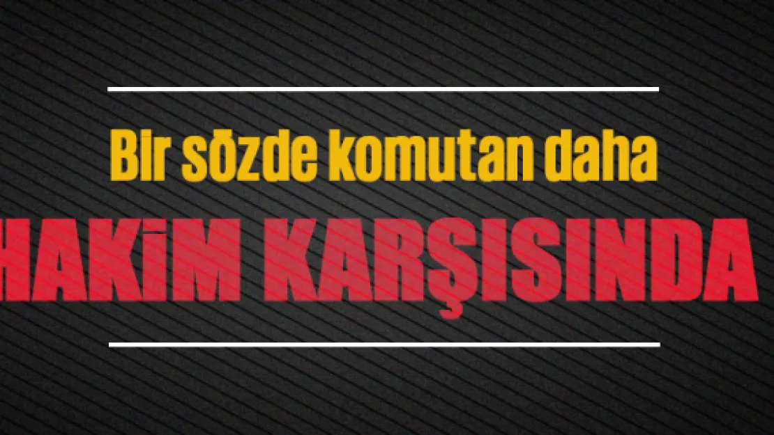 Bir sözde komutan daha hakim karşısında