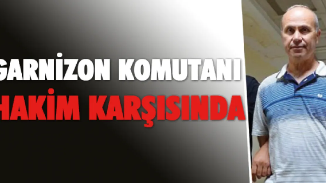 GARNİZON KOMUTANI HAKİM KARŞISINDA