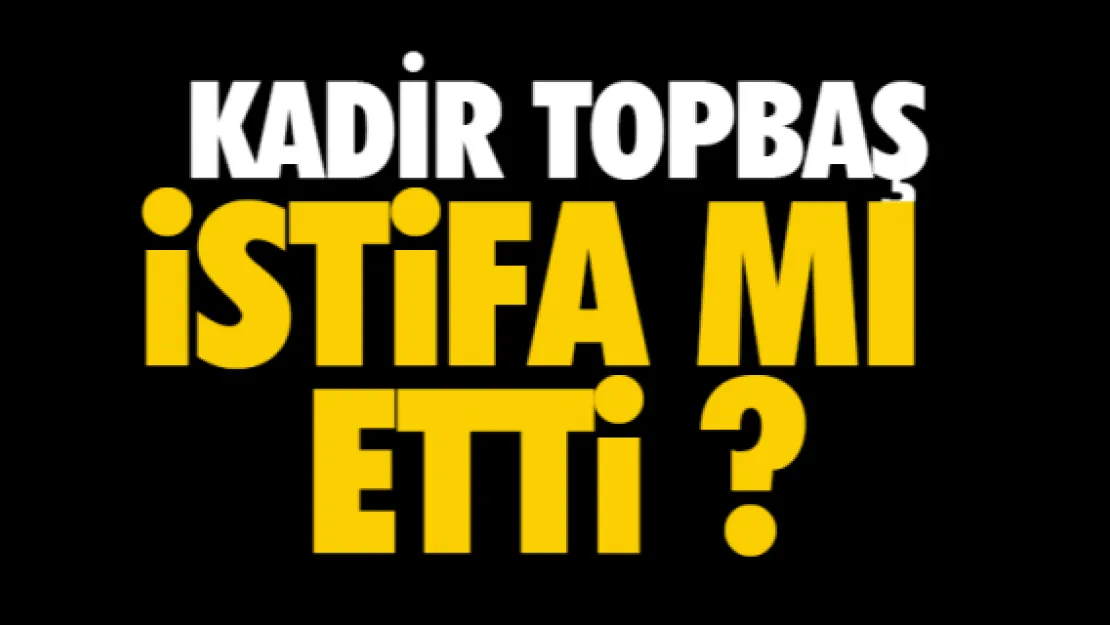 KADİR TOPBAŞ İSTİFA MI ETTİ?