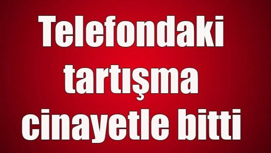 Telefondaki tartışma cinayetle bitti