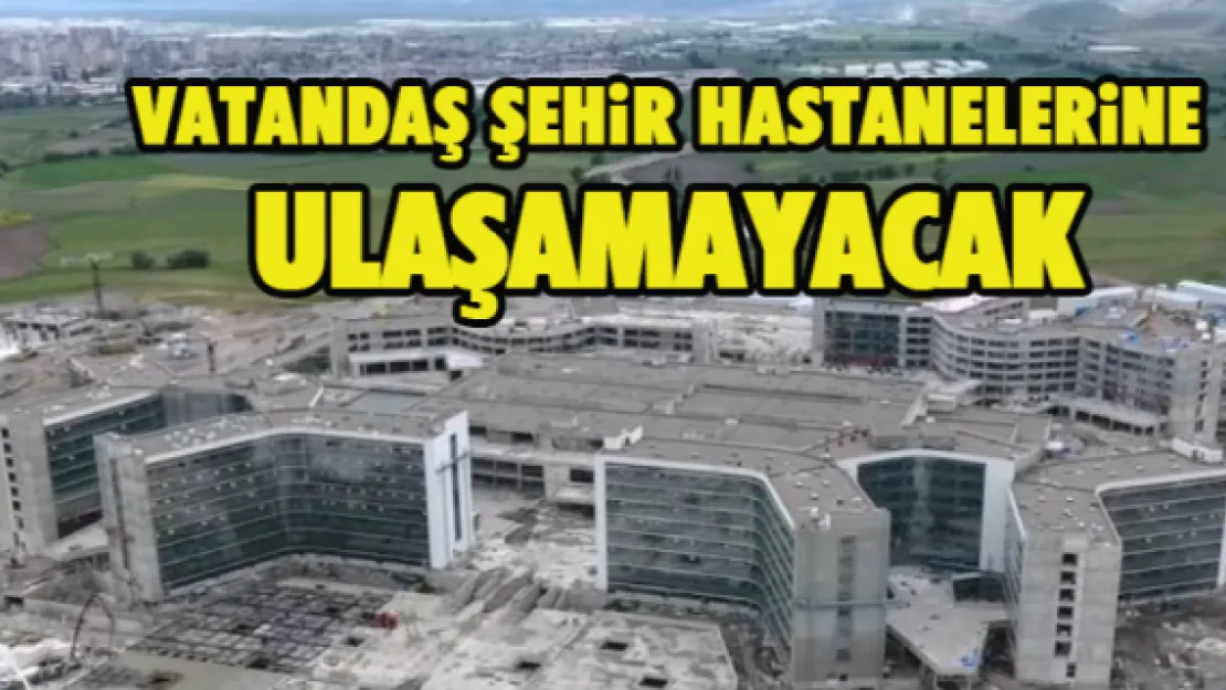 VATANDAŞ ŞEHİR HASTANELERİNE ULAŞAMAYACAK