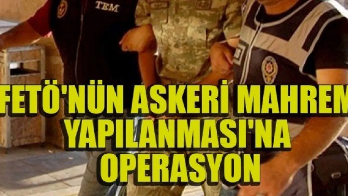 FETÖ'NÜN ASKERİ MAHREM YAPILANMASI'NA OPERASYON