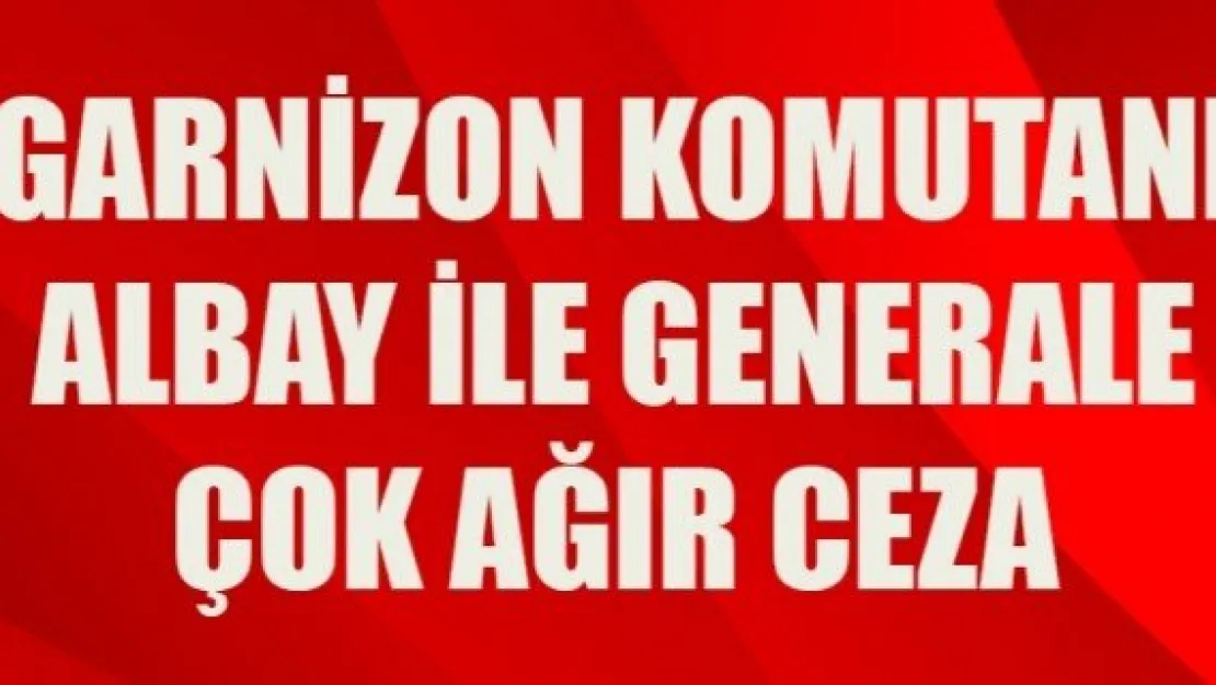 GARNİZON KOMUTANI ALBAY İLE GENERALE ÇOK AĞIR CEZA