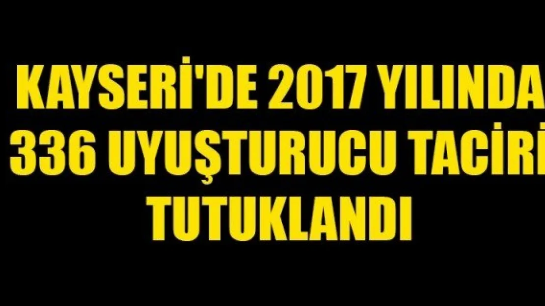 KAYSERİ'DE 2017 YILINDA 336 UYUŞTURUCU TACİRİ TUTUKLANDI