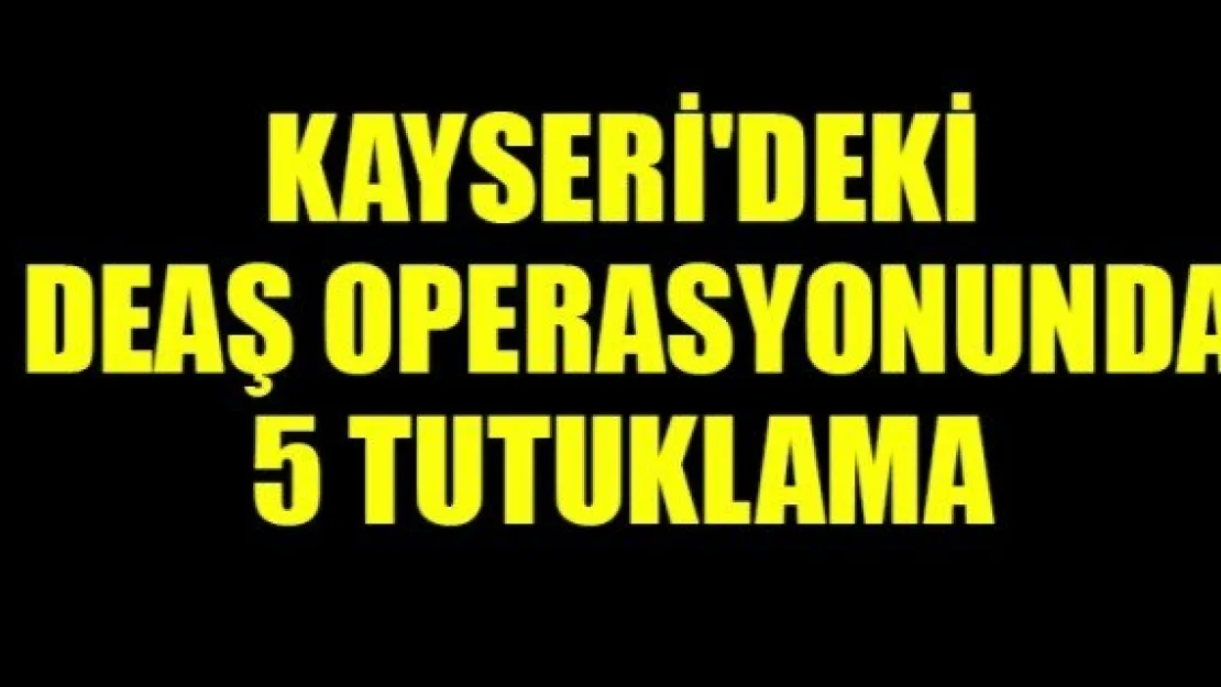 KAYSERİ'DEKİ  DEAŞ OPERASYONUNDA  5 TUTUKLAMA