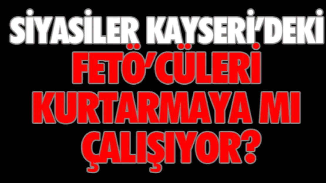 Siyasiler Kayseri'deki FETÖ'cüleri kurtarmaya mı çalışıyor?