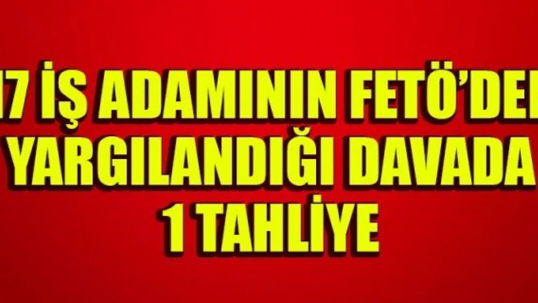 17 İŞ ADAMININ FETÖ'DEN YARGILANDIĞI DAVADA 1 TAHLİYE