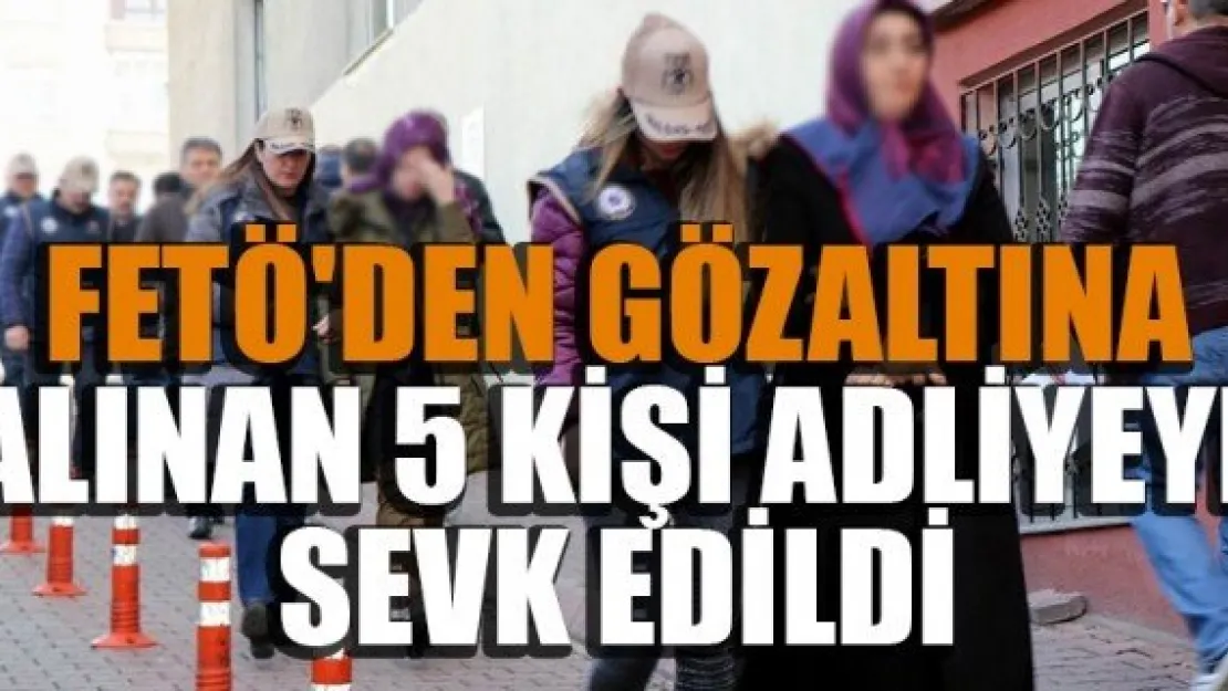 FETÖ'DEN GÖZALTINA ALINAN 5 KİŞİ ADLİYEYE SEVK EDİLDİ