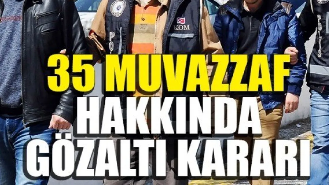 35 MUVAZZAF HAKKINDA GÖZALTI KARARI