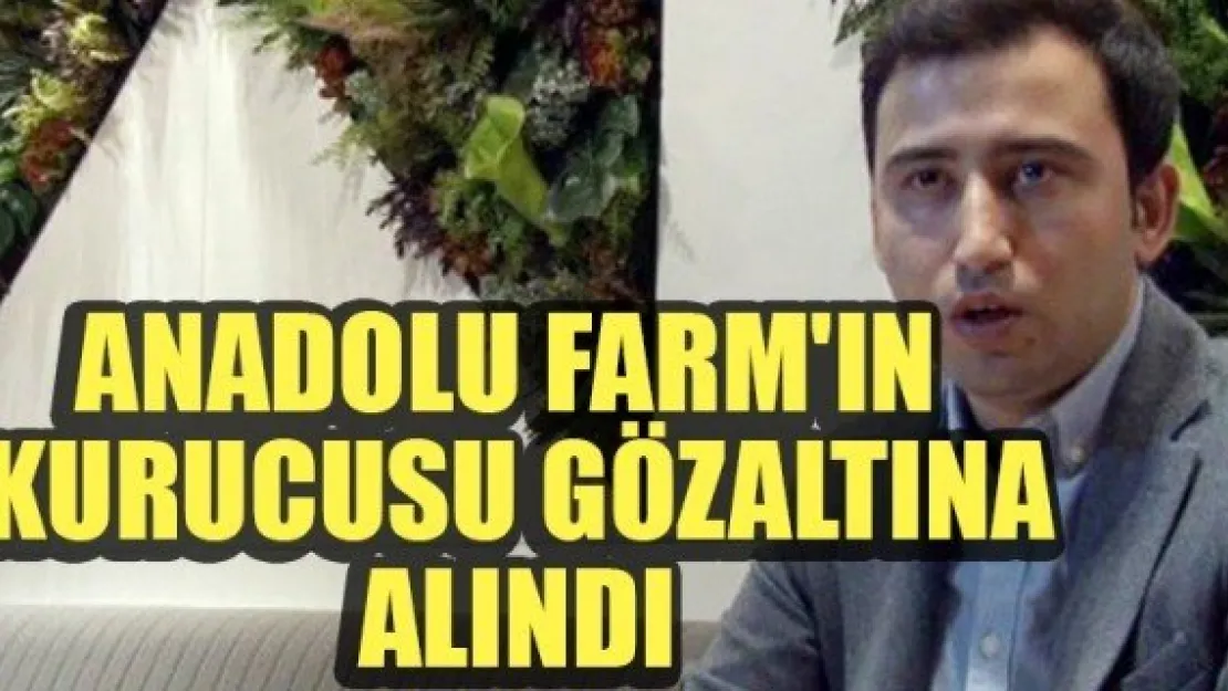 ANADOLU FARM'IN KURUCUSU GÖZALTINA ALINDI