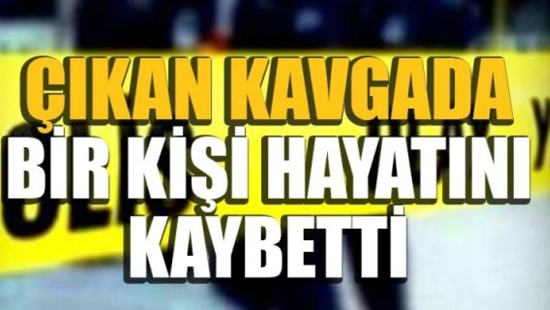 ÇIKAN KAVGADA BİR KİŞİ HAYATINI KAYBETTİ