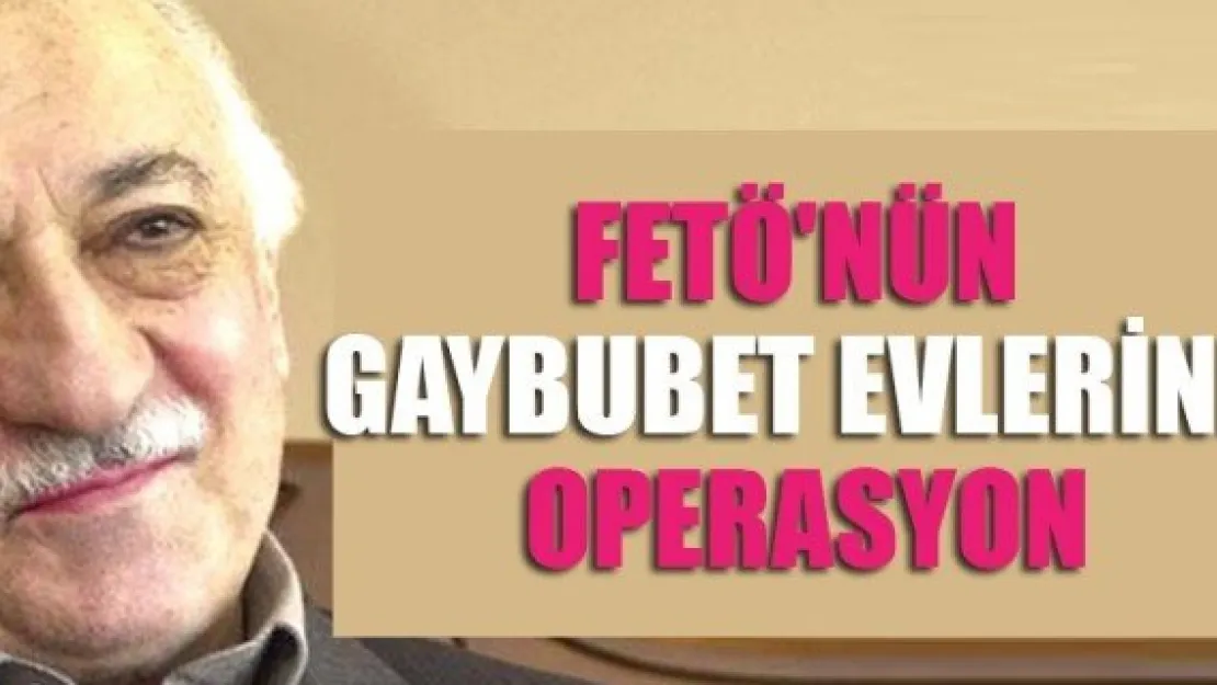 FETÖ'NÜN GAYBUBET EVLERİNE OPERASYON