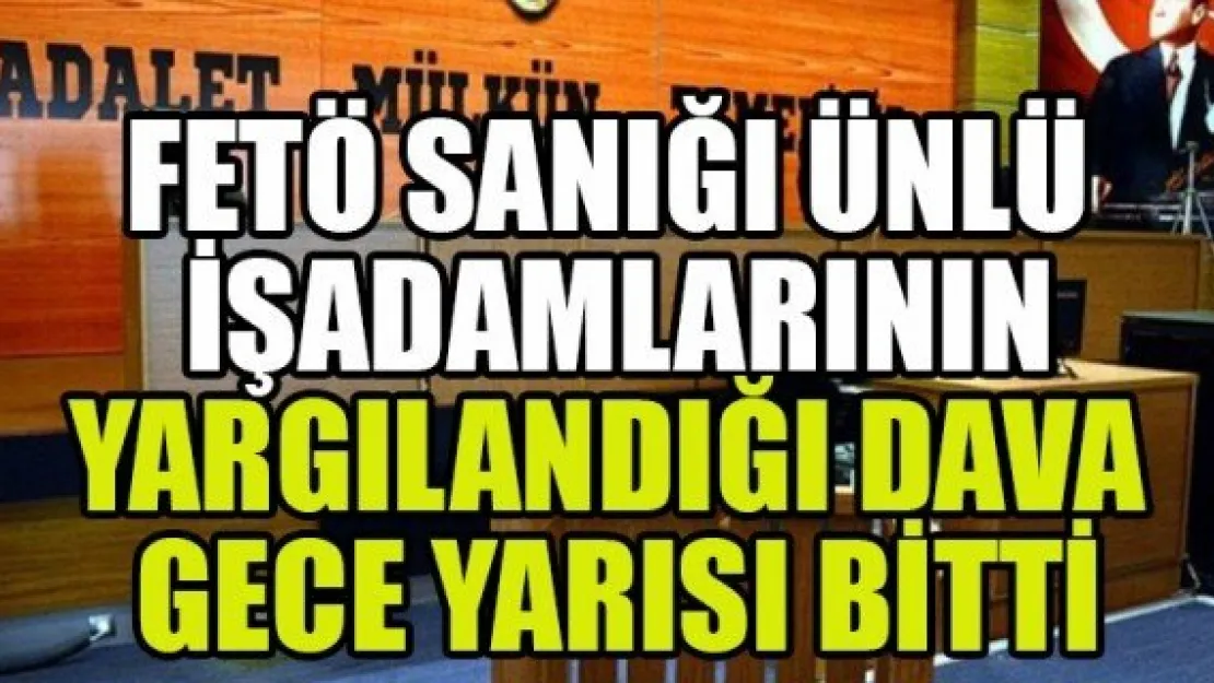 FETÖ SANIĞI ÜNLÜ İŞADAMLARININ YARGILANDIĞI DAVA GECE YARISI BİTTİ