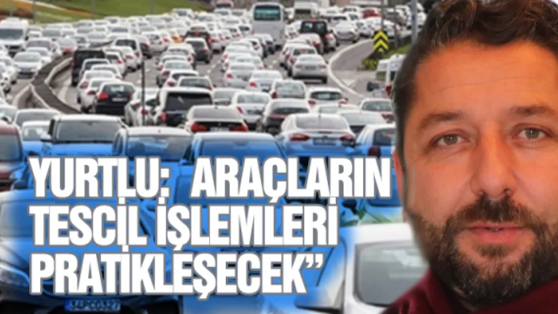 Yurtlu:  Araçların tescil işlemleri pratikleşecek' 