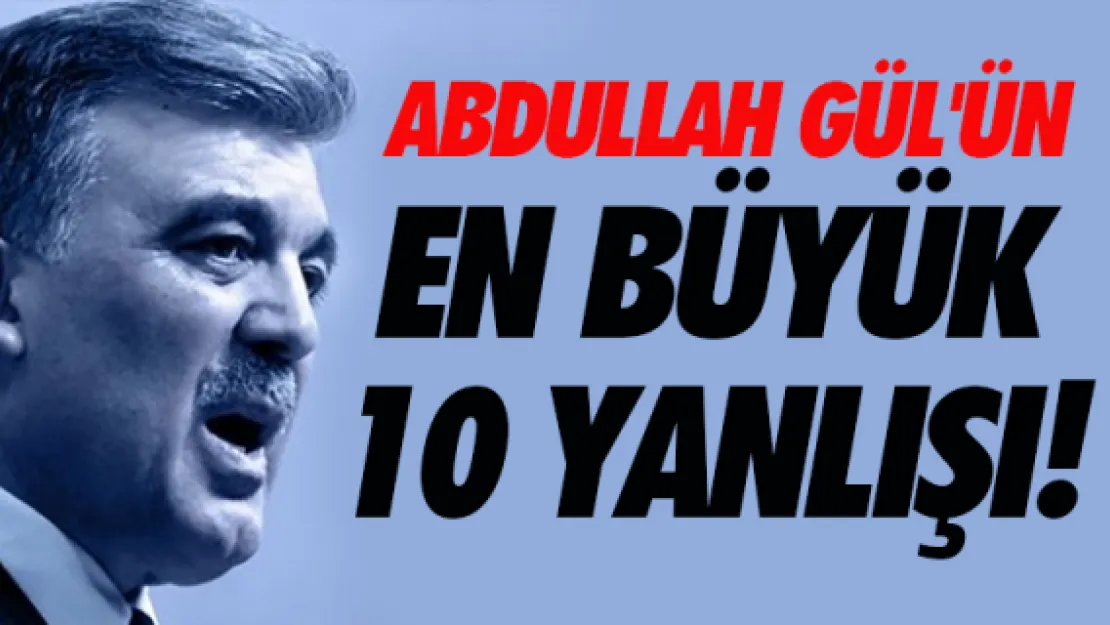 Abdullah Gül'ün en büyük 10 yanlışı!