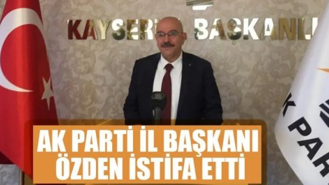 AK PARTİ İL BAŞKANI ÖZDEN İSTİFA ETTİ