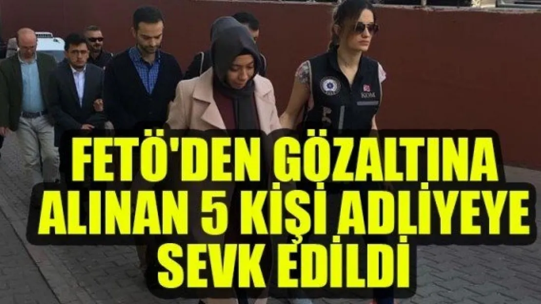 FETÖ'DEN GÖZALTINA ALINAN 5 KİŞİ ADLİYEYE SEVK EDİLDİ