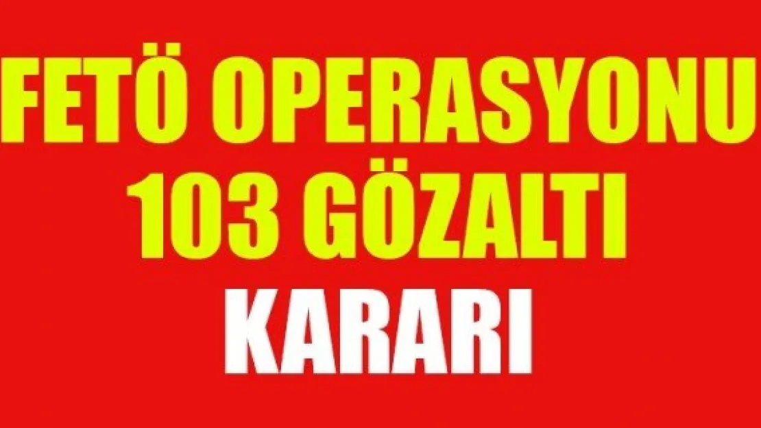 FETÖ OPERASYONU: 103 GÖZALTI KARARI