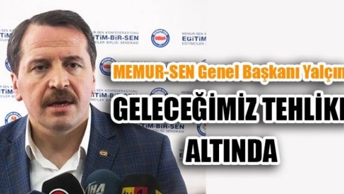 MEMUR-SEN Genel Başkanı Yalçın: GELECEĞİMİZ TEHLİKE ALTINDA