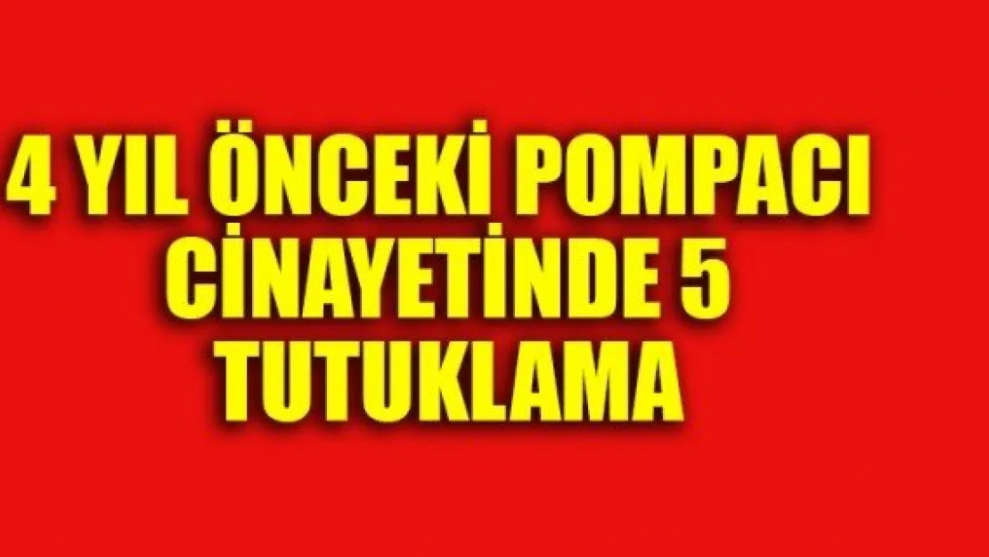 4 YIL ÖNCEKİ POMPACI CİNAYETİNDE 5 TUTUKLAMA