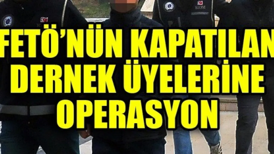 FETÖ'NÜN KAPATILAN DERNEK ÜYELERİNE OPERASYON