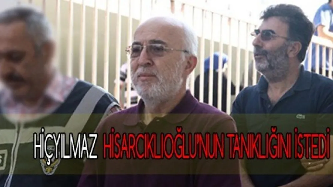 HİÇYILMAZ ,HİSARCIKLIOĞLU'NUN TANIKLIĞINI İSTEDİ