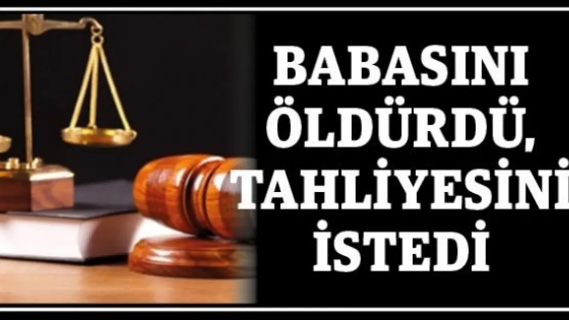 Babasını öldürdü, tahliyesini istedi