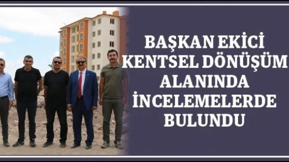 Başkan Ekici Kentsel Dönüşüm Alanında İncelemelerde Bulundu