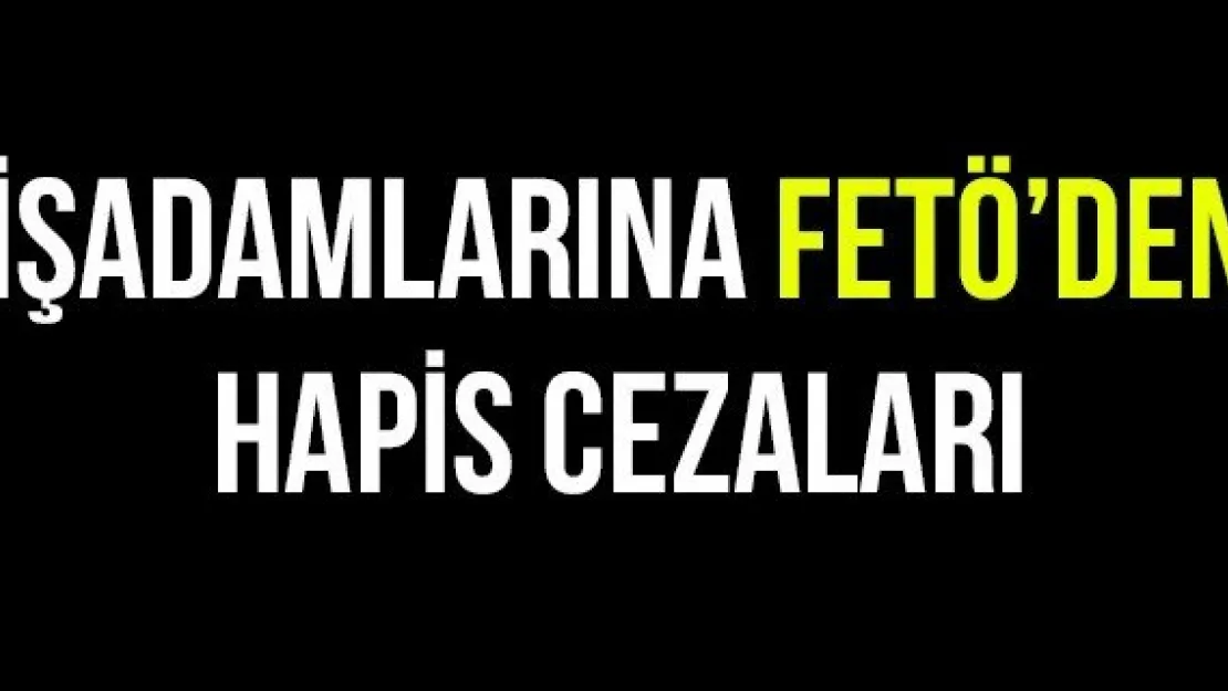 İŞADAMLARINA FETÖ'DEN HAPİS CEZALARI