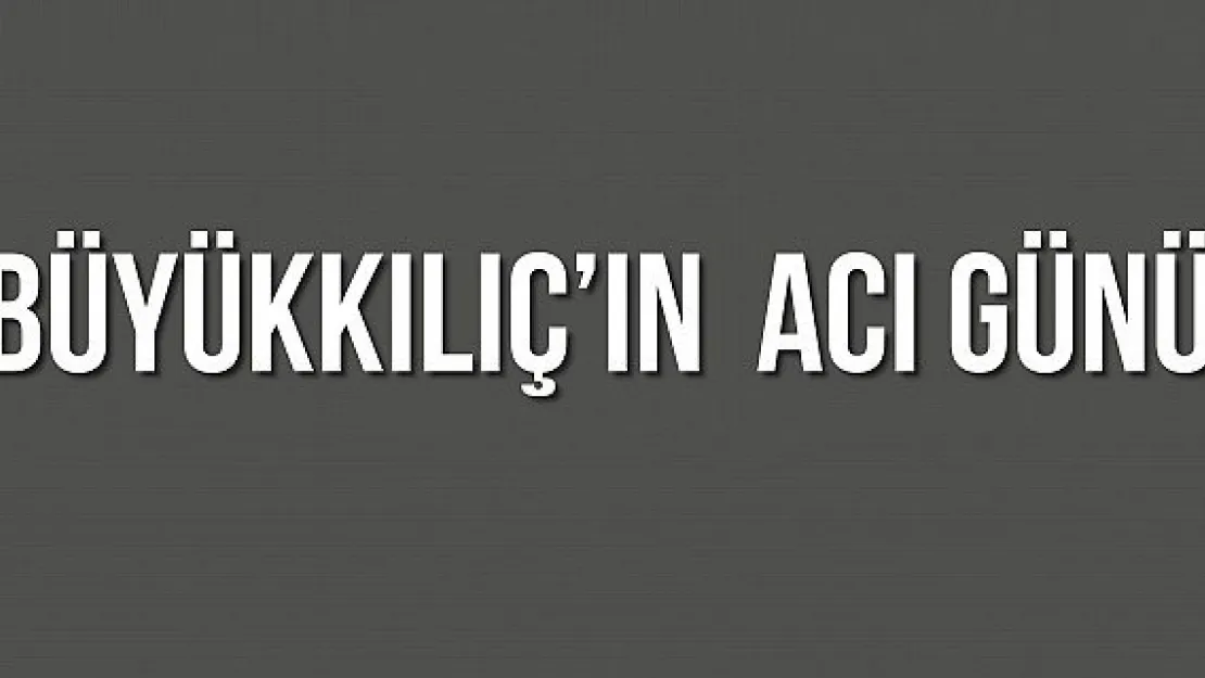 BÜYÜKKILIÇ'IN  ACI GÜNÜ