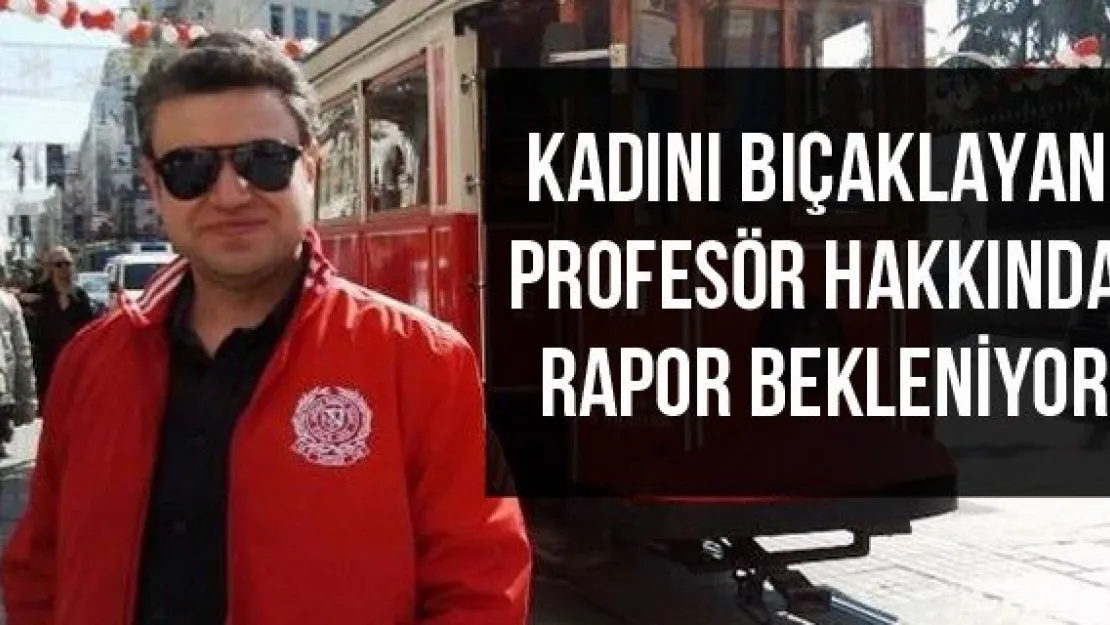 Kadını Bıçaklayan Profesör Hakkında Rapor Bekleniyor