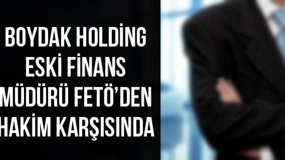 Boydak Holding Eski Finans Müdürü FETÖ'den Hakim Karşısında