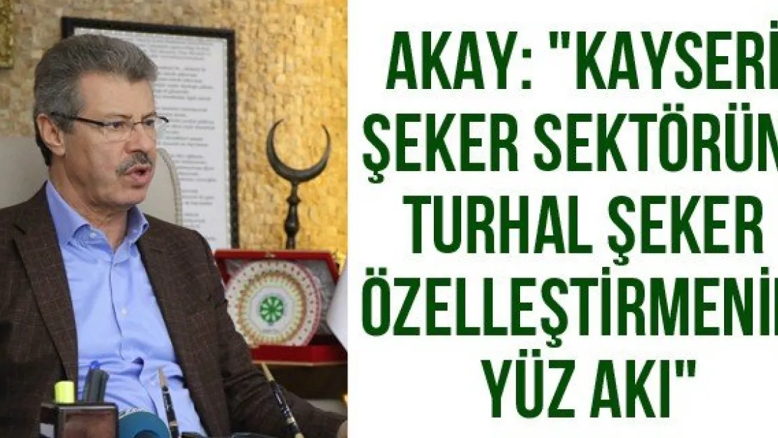 Akay: &quotKayseri Şeker sektörün, Turhal Şeker özelleştirmenin yüz akı"