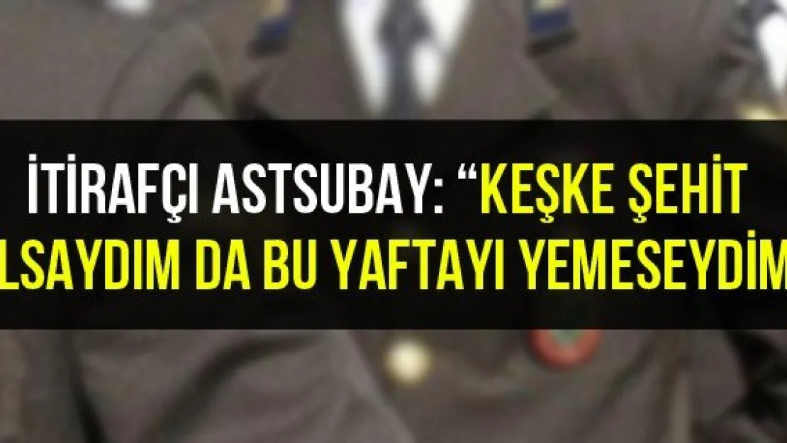 İtirafçı astsubay: 'Keşke şehit olsaydım da bu yaftayı yemeseydim"