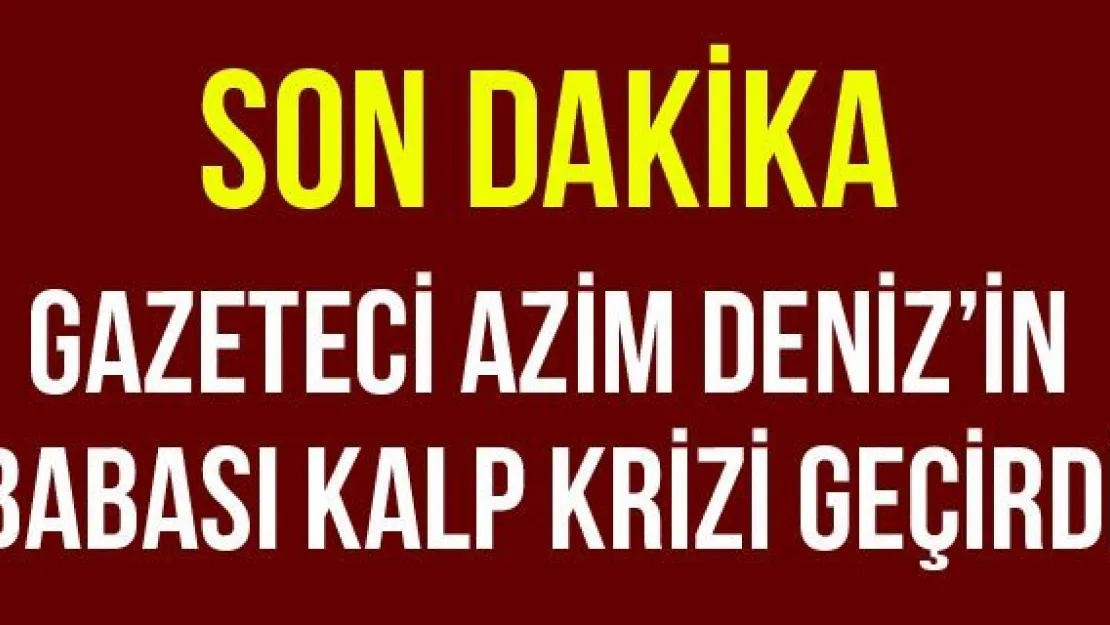 Gazeteci Azim Deniz'in babası kalp krizi geçirdi 