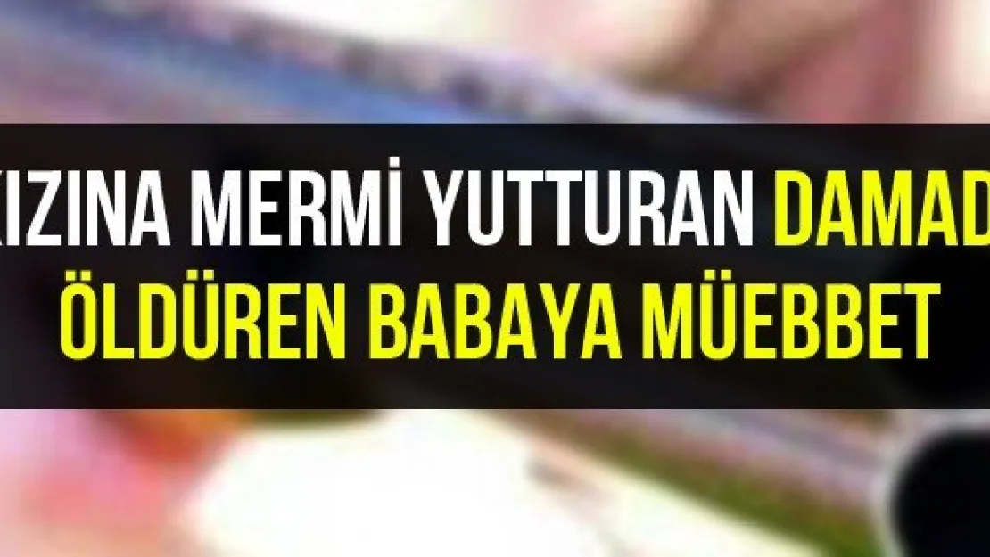 Kızına mermi yutturan damadı öldüren babaya müebbet