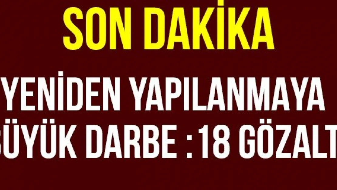 Yeniden Yapılanmaya Büyük Darbe :18 Gözaltı