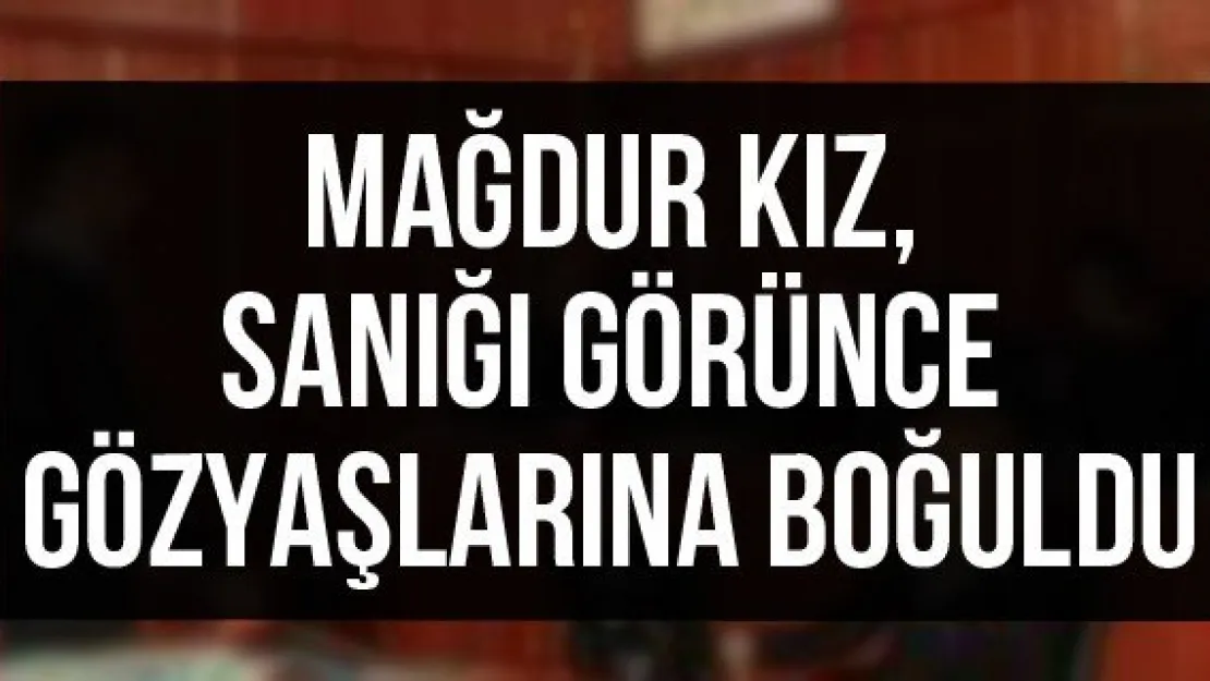 Mağdur kız, sanığı görünce gözyaşlarına boğuldu