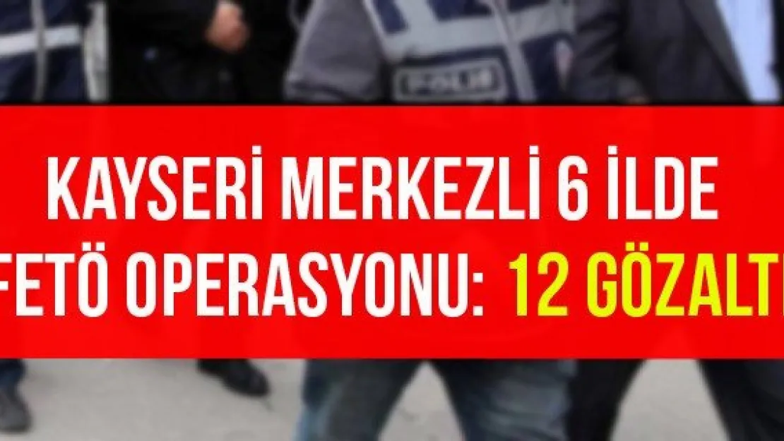 Kayseri merkezli 6 ilde FETÖ operasyonu: 12 gözaltı
