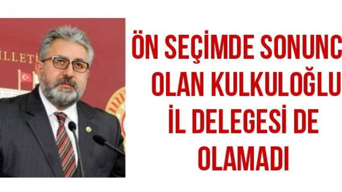 ÖN SEÇİMDE SONUNCU OLAN KULKULOĞLU İL DELEGESİ DE OLAMADI