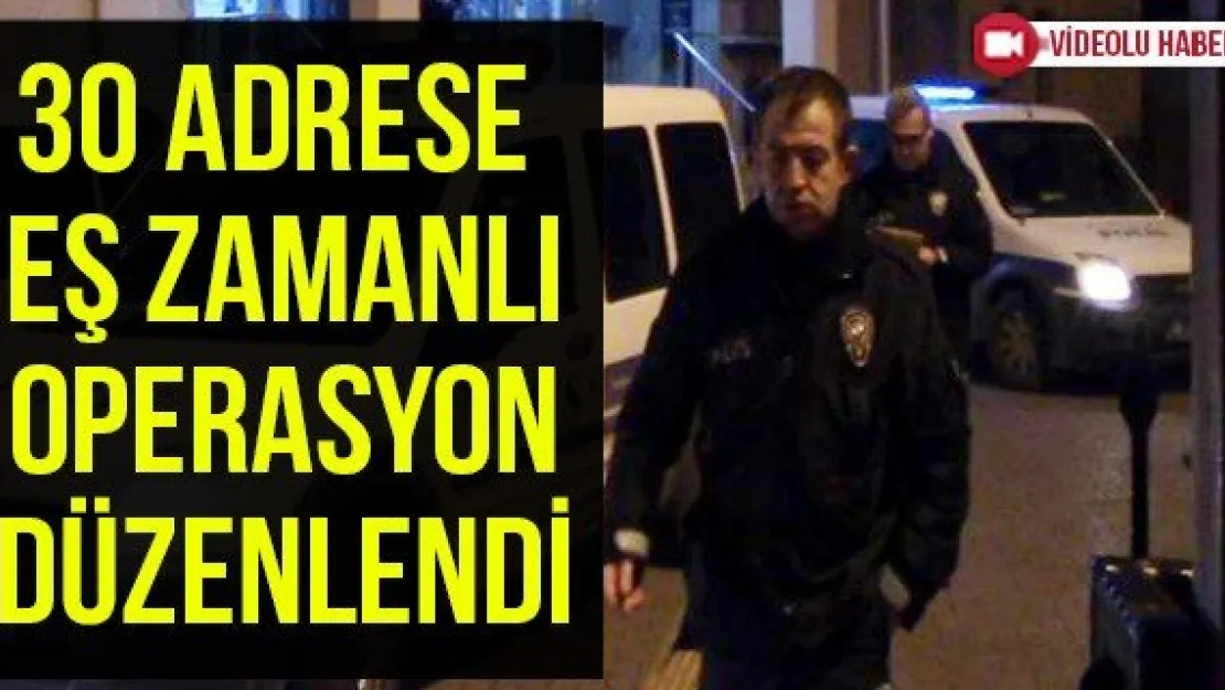 30 adrese eş zamanlı operasyon düzenlendi
