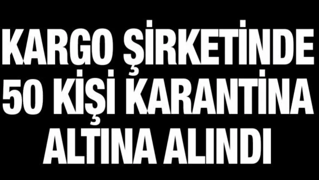 Kargo şirketinde 50 kişi karantina altına alındı