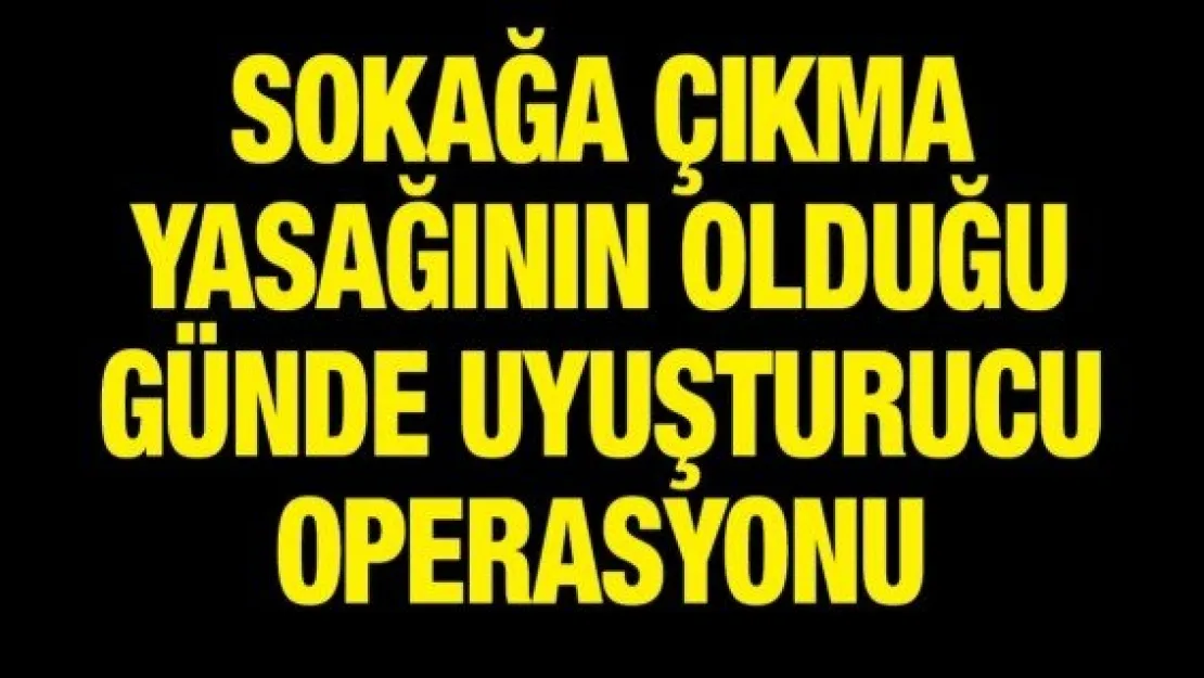 Sokağa çıkma yasağının olduğu günde uyuşturucu operasyonu