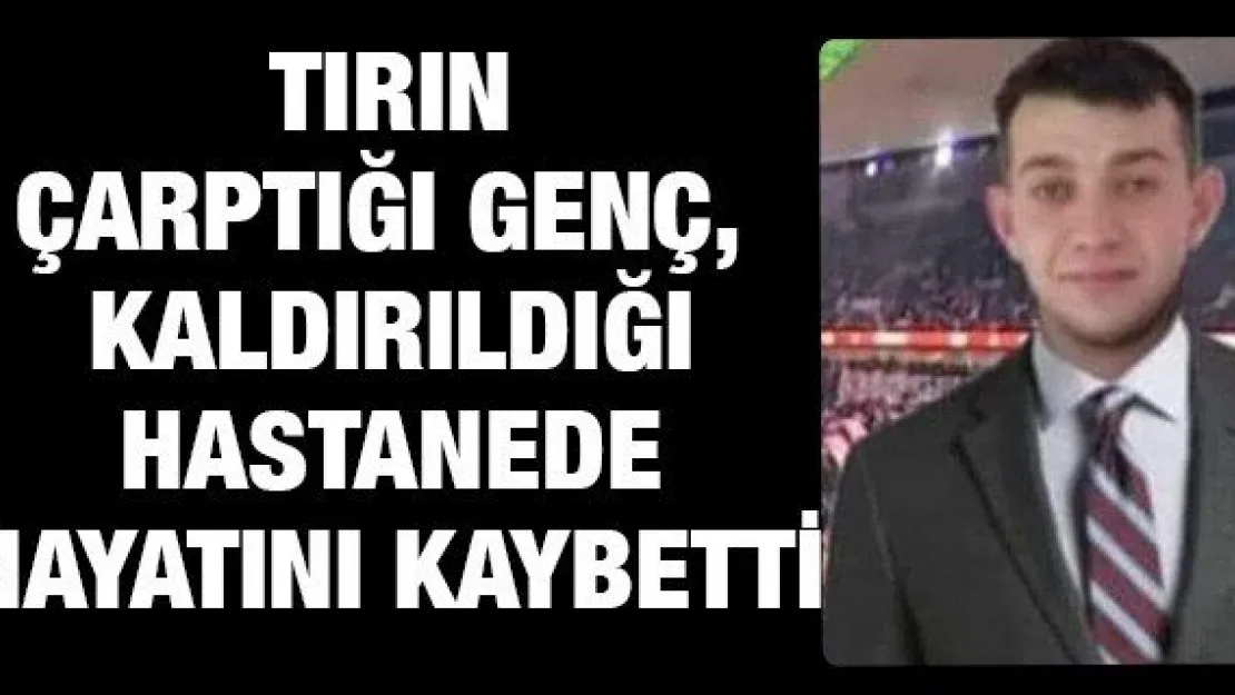 Tırın çarptığı genç, kaldırıldığı hastanede hayatını kaybetti