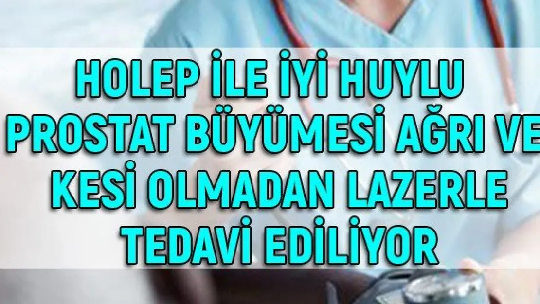 Holep ile iyi huylu prostat büyümesi ağrı ve kesi olmadan lazerle tedavi ediliyor